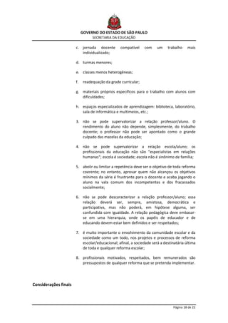 GOVERNO DO ESTADO DE SÃO PAULO
                                  SECRETARIA DA EDUCAÇÃO

                       c. jornada docente         compatível    com   um    trabalho    mais
                          individualizado;

                       d. turmas menores;

                       e. classes menos heterogêneas;

                       f.    readequação da grade curricular;

                       g. materiais próprios específicos para o trabalho com alunos com
                          dificuldades;

                       h. espaços especializados de aprendizagem: biblioteca, laboratório,
                          sala de informática e multimeios, etc.;

                       3. não se pode supervalorizar a relação professor/aluno. O
                          rendimento do aluno não depende, simplesmente, do trabalho
                          docente; o professor não pode ser apontado como o grande
                          culpado das mazelas da educação;

                       4. não se pode supervalorizar a relação escola/aluno; os
                          profissionais da educação não são “especialistas em relações
                          humanas”; escola é sociedade; escola não é sinônimo de família;

                       5. abolir ou limitar a repetência deve ser o objetivo de toda reforma
                          coerente; no entanto, aprovar quem não alcançou os objetivos
                          mínimos da série é frustrante para o docente e acaba jogando o
                          aluno na vala comum dos incompetentes e dos fracassados
                          socialmente;

                       6. não se pode descaracterizar a relação professor/aluno; essa
                          relação deverá ser, sempre, amistosa, democrática e
                          participativa, mas não poderá, em hipótese alguma, ser
                          confundida com igualdade. A relação pedagógica deve embasar-
                          se em uma hierarquia, onde os papéis de educador e de
                          educando devem estar bem definidos e ser respeitados;

                       7. é muito importante o envolvimento da comunidade escolar e da
                          sociedade como um todo, nos projetos e processos de reforma
                          escolar/educacional; afinal, a sociedade será a destinatária última
                          de toda e qualquer reforma escolar;

                       8. profissionais motivados, respeitados, bem remunerados são
                          pressupostos de qualquer reforma que se pretenda implementar.




Considerações finais



                                                                               Página 18 de 22
 