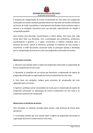 GOVERNO DO ESTADO DE SÃO PAULO
                                SECRETARIA DA EDUCAÇÃO

A proposta de reorganização do Ensino Fundamental em três ciclos com progressão
continuada nas escolas estaduais paulistas deverá ser discutida nas escolas e Diretorias
de Ensino, de modo a possibilitar o levantamento das dúvidas ainda existentes sobre o
assunto e as condições necessárias para sua execução, especialmente em relação à
recuperação paralela.

Para orientar essa discussão, encaminhamos o roteiro abaixo. Com base nele, cada
escola deve fazer sua discussão, com a participação dos professores, professores
coordenadores e gestores, e, a seguir, encaminhar o relatório resultante para a
Diretoria de Ensino. Caberá às Diretorias consolidar os relatórios de suas escolas e
encaminhar à CENP documento conclusivo sobre as principais dúvidas e demandas
para a reorganização do ensino em ciclos com progressão continuada nas escolas.




Roteiro para as escolas

1. Descreva suas dúvidas sobre o regime de progressão continuada na organização do
Ensino Fundamental em três ciclos.

2. Apresente as condições de sua escola que favorecem a implantação do regime de
progressão continuada na organização do Ensino Fundamental em três ciclos.

3. Com base nas condições, indique quais processos de recuperação são mais
adequados para sua escola.

4. Aponte e justifique outras necessidades da escola para a implantação do regime de
progressão continuada na organização do Ensino Fundamental em três ciclos e os
respectivos processos de recuperação.




Roteiro para as Diretorias de Ensino

Para consolidar os relatórios enviados pelas escolas, cada Diretoria de Ensino deve
apresentar:

1. as principais dúvidas das suas escolas sobre o regime de progressão continuada na
organização do Ensino Fundamental em três ciclos;



                                                                            Página 19 de 22
 