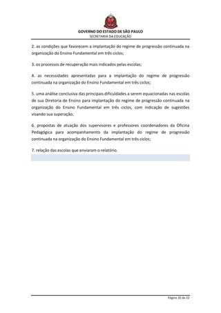 GOVERNO DO ESTADO DE SÃO PAULO
                                SECRETARIA DA EDUCAÇÃO

2. as condições que favorecem a implantação do regime de progressão continuada na
organização do Ensino Fundamental em três ciclos;

3. os processos de recuperação mais indicados pelas escolas;

4. as necessidades apresentadas para a implantação do regime de progressão
continuada na organização do Ensino Fundamental em três ciclos;

5. uma análise conclusiva das principais dificuldades a serem equacionadas nas escolas
de sua Diretoria de Ensino para implantação do regime de progressão continuada na
organização do Ensino Fundamental em três ciclos, com indicação de sugestões
visando sua superação;

6. propostas de atuação dos supervisores e professores coordenadores da Oficina
Pedagógica para acompanhamento da implantação do regime de progressão
continuada na organização do Ensino Fundamental em três ciclos;

7. relação das escolas que enviaram o relatório.




                                                                          Página 20 de 22
 