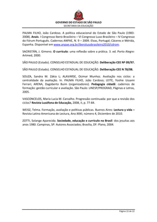 GOVERNO DO ESTADO DE SÃO PAULO
                                SECRETARIA DA EDUCAÇÃO

PALMA FILHO, João Cardoso. A política educacional do Estado de São Paulo (1983-
2008). Anais. I Congresso Ibero-Brasileiro – VI Congresso Luso-Brasileiro – IV Congresso
do Fórum Português. Cadernos ANPAE, N. 9 – 2009. Elvas, Portugal; Cáceres e Mérida,
Espanha. Disponível em www.anpae.org.br/iberolusobrasileiro2010/cdrom.

SACRISTÁN, J. Gimeno. O currículo: uma reflexão sobre a prática. 3. ed. Porto Alegre:
Artmed, 2000.

SÃO PAULO (Estado). CONSELHO ESTADUAL DE EDUCAÇÃO. Deliberação CEE Nº 09/97.

SÃO PAULO (Estado). CONSELHO ESTADUAL DE EDUCAÇÃO. Deliberação CEE N 78/08.

SOUZA, Sandra M. Zákia L; ALAVARSE, Ocimar Munhoz. Avaliação nos ciclos: a
centralidade da avaliação. In. PALMA FILHO, João Cardoso; LEITE, Yoshie Ussami
Ferrari; ARENA, Dagoberto Buim (organizadores). Pedagogia cidadã: cadernos de
formação: gestão curricular e avaliação. São Paulo: UNESP/PROGRAD, Páginas e Letras,
2005.

VASCONCELOS, Maria Lucia M. Carvalho. Progressão continuada: por que a revisão dos
ciclos? Revista Lusófona de Educação, 2008, II, p. 77-84.

WEISZ, Telma. Formação, avaliação e políticas públicas. Buenos Aires: Lectura y vida –
Revista Latino Americana de Lectura, Ano XXXI, número 4, Diciembre de 2010.

ZOTTI, Solange Aparecida. Sociedade, educação e currículo no Brasil: dos jesuítas aos
anos 1980. Campinas, SP: Autores Associados; Brasília, DF: Plano, 2004.




                                                                            Página 22 de 22
 