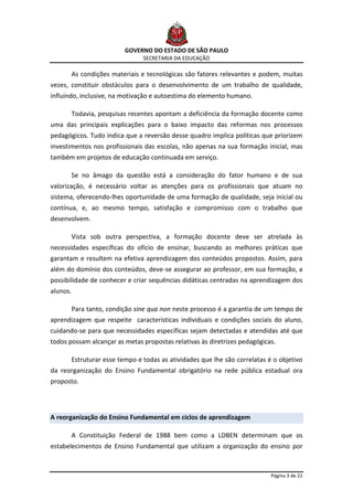 GOVERNO DO ESTADO DE SÃO PAULO
                                  SECRETARIA DA EDUCAÇÃO

          As condições materiais e tecnológicas são fatores relevantes e podem, muitas
vezes, constituir obstáculos para o desenvolvimento de um trabalho de qualidade,
influindo, inclusive, na motivação e autoestima do elemento humano.

          Todavia, pesquisas recentes apontam a deficiência da formação docente como
uma das principais explicações para o baixo impacto das reformas nos processos
pedagógicos. Tudo indica que a reversão desse quadro implica políticas que priorizem
investimentos nos profissionais das escolas, não apenas na sua formação inicial, mas
também em projetos de educação continuada em serviço.

          Se no âmago da questão está a consideração do fator humano e de sua
valorização, é necessário voltar as atenções para os profissionais que atuam no
sistema, oferecendo-lhes oportunidade de uma formação de qualidade, seja inicial ou
contínua, e, ao mesmo tempo, satisfação e compromisso com o trabalho que
desenvolvem.

          Vista sob outra perspectiva, a formação docente deve ser atrelada às
necessidades específicas do ofício de ensinar, buscando as melhores práticas que
garantam e resultem na efetiva aprendizagem dos conteúdos propostos. Assim, para
além do domínio dos conteúdos, deve-se assegurar ao professor, em sua formação, a
possibilidade de conhecer e criar sequências didáticas centradas na aprendizagem dos
alunos.

          Para tanto, condição sine qua non neste processo é a garantia de um tempo de
aprendizagem que respeite características individuais e condições sociais do aluno,
cuidando-se para que necessidades específicas sejam detectadas e atendidas até que
todos possam alcançar as metas propostas relativas às diretrizes pedagógicas.

          Estruturar esse tempo e todas as atividades que lhe são correlatas é o objetivo
da reorganização do Ensino Fundamental obrigatório na rede pública estadual ora
proposto.




A reorganização do Ensino Fundamental em ciclos de aprendizagem

          A Constituição Federal de 1988 bem como a LDBEN determinam que os
estabelecimentos de Ensino Fundamental que utilizam a organização do ensino por



                                                                              Página 3 de 22
 