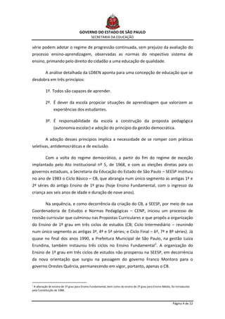 GOVERNO DO ESTADO DE SÃO PAULO
                                              SECRETARIA DA EDUCAÇÃO

série podem adotar o regime de progressão continuada, sem prejuízo da avaliação do
processo ensino-aprendizagem, observadas as normas do respectivo sistema de
ensino, primando pelo direito do cidadão a uma educação de qualidade.

          A análise detalhada da LDBEN aponta para uma concepção de educação que se
desdobra em três princípios:

          1º. Todos são capazes de aprender.

          2º. É dever da escola propiciar situações de aprendizagem que valorizem as
                experiências dos estudantes.

          3º. É responsabilidade da escola a construção da proposta pedagógica
                (autonomia escolar) e adoção do princípio da gestão democrática.

          A adoção desses princípios implica a necessidade de se romper com práticas
seletivas, antidemocráticas e de exclusão.

          Com a volta do regime democrático, a partir do fim do regime de exceção
implantado pelo Ato Institucional nº 5, de 1968, e com as eleições diretas para os
governos estaduais, a Secretaria da Educação do Estado de São Paulo – SEESP instituiu
no ano de 1983 o Ciclo Básico – CB, que abrangia num único segmento as antigas 1ª e
2ª séries do antigo Ensino de 1º grau (hoje Ensino Fundamental, com o ingresso da
criança aos seis anos de idade e duração de nove anos).

          Na sequência, e como decorrência da criação do CB, a SEESP, por meio de sua
Coordenadoria de Estudos e Normas Pedagógicas – CENP, iniciou um processo de
revisão curricular que culminou nas Propostas Curriculares e que propôs a organização
do Ensino de 1º grau em três ciclos de estudos (CB; Ciclo Intermediário – reunindo
num único segmento as antigas 3ª, 4ª e 5ª séries; e Ciclo Final – 6ª, 7ª e 8ª séries). Já
quase no final dos anos 1990, a Prefeitura Municipal de São Paulo, na gestão Luiza
Erundina, também instaurou três ciclos no Ensino Fundamental1. A organização do
Ensino de 1º grau em três ciclos de estudos não prosperou na SEESP, em decorrência
da nova orientação que surgiu na passagem do governo Franco Montoro para o
governo Orestes Quércia, permanecendo em vigor, portanto, apenas o CB.



1
 A alteração de ensino de 1º grau para Ensino Fundamental, bem como do ensino de 2º grau para Ensino Médio, foi introduzida
pela Constituição de 1988.



                                                                                                             Página 4 de 22
 