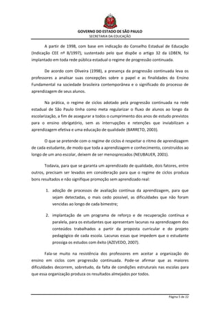 GOVERNO DO ESTADO DE SÃO PAULO
                               SECRETARIA DA EDUCAÇÃO

      A partir de 1998, com base em indicação do Conselho Estadual de Educação
(Indicação CEE nº 8/1997), sustentado pelo que dispõe o artigo 32 da LDBEN, foi
implantado em toda rede pública estadual o regime de progressão continuada.

      De acordo com Oliveira (1998), a presença da progressão continuada leva os
professores a analisar suas concepções sobre o papel e as finalidades do Ensino
Fundamental na sociedade brasileira contemporânea e o significado do processo de
aprendizagem de seus alunos.

      Na prática, o regime de ciclos adotado pela progressão continuada na rede
estadual de São Paulo tinha como meta regularizar o fluxo de alunos ao longo da
escolarização, a fim de assegurar a todos o cumprimento dos anos de estudo previstos
para o ensino obrigatório, sem as interrupções e retenções que inviabilizam a
aprendizagem efetiva e uma educação de qualidade (BARRETO, 2003).

      O que se pretende com o regime de ciclos é respeitar o ritmo de aprendizagem
de cada estudante, de modo que toda a aprendizagem e conhecimento, construídos ao
longo de um ano escolar, deixem de ser menosprezados (NEUBAUER, 2001).

      Todavia, para que se garanta um aprendizado de qualidade, dois fatores, entre
outros, precisam ser levados em consideração para que o regime de ciclos produza
bons resultados e não signifique promoção sem aprendizado real:

       1. adoção de processos de avaliação contínua da aprendizagem, para que
           sejam detectadas, o mais cedo possível, as dificuldades que não foram
           vencidas ao longo de cada bimestre;

       2. implantação de um programa de reforço e de recuperação contínua e
           paralela, para os estudantes que apresentam lacunas na aprendizagem dos
           conteúdos trabalhados a partir da proposta curricular e do projeto
           pedagógico de cada escola. Lacunas essas que impedem que o estudante
           prossiga os estudos com êxito (AZEVEDO, 2007).

      Fala-se muito na resistência dos professores em aceitar a organização do
ensino em ciclos com progressão continuada. Pode-se afirmar que as maiores
dificuldades decorrem, sobretudo, da falta de condições estruturais nas escolas para
que essa organização produza os resultados almejados por todos.




                                                                         Página 5 de 22
 