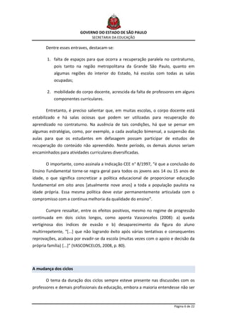GOVERNO DO ESTADO DE SÃO PAULO
                                SECRETARIA DA EDUCAÇÃO

       Dentre esses entraves, destacam-se:

        1. falta de espaços para que ocorra a recuperação paralela no contraturno,
           pois tanto na região metropolitana da Grande São Paulo, quanto em
           algumas regiões do interior do Estado, há escolas com todas as salas
           ocupadas;

        2. mobilidade do corpo docente, acrescida da falta de professores em alguns
           componentes curriculares.

       Entretanto, é preciso salientar que, em muitas escolas, o corpo docente está
estabilizado e há salas ociosas que podem ser utilizadas para recuperação do
aprendizado no contraturno. Na ausência de tais condições, há que se pensar em
algumas estratégias, como, por exemplo, a cada avaliação bimensal, a suspensão das
aulas para que os estudantes em defasagem possam participar de estudos de
recuperação do conteúdo não apreendido. Neste período, os demais alunos seriam
encaminhados para atividades curriculares diversificadas.

       O importante, como assinala a Indicação CEE n° 8/1997, “é que a conclusão do
Ensino Fundamental torne-se regra geral para todos os jovens aos 14 ou 15 anos de
idade, o que significa concretizar a política educacional de proporcionar educação
fundamental em oito anos [atualmente nove anos] a toda a população paulista na
idade própria. Essa mesma política deve estar permanentemente articulada com o
compromisso com a contínua melhoria da qualidade do ensino”.

       Cumpre ressaltar, entre os efeitos positivos, mesmo no regime de progressão
continuada em dois ciclos longos, como aponta Vasconcelos (2008): a) queda
vertiginosa dos índices de evasão e b) desaparecimento da figura do aluno
multirrepetente, “[...] que não logrando êxito após várias tentativas e consequentes
reprovações, acabava por evadir-se da escola (muitas vezes com o apoio e decisão da
própria família) [...]” (VASCONCELOS, 2008, p. 80).




A mudança dos ciclos

       O tema da duração dos ciclos sempre esteve presente nas discussões com os
professores e demais profissionais da educação, embora a maioria entendesse não ser



                                                                         Página 6 de 22
 
