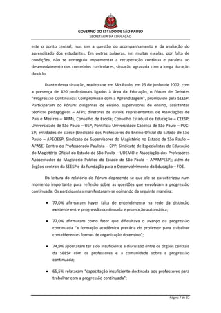 GOVERNO DO ESTADO DE SÃO PAULO
                                SECRETARIA DA EDUCAÇÃO

este o ponto central, mas sim a questão do acompanhamento e da avaliação do
aprendizado dos estudantes. Em outras palavras, em muitas escolas, por falta de
condições, não se conseguiu implementar a recuperação contínua e paralela ao
desenvolvimento dos conteúdos curriculares, situação agravada com a longa duração
do ciclo.

       Diante dessa situação, realizou-se em São Paulo, em 25 de junho de 2002, com
a presença de 420 profissionais ligados à área da Educação, o Fórum de Debates
“Progressão Continuada: Compromisso com a Aprendizagem”, promovido pela SEESP.
Participaram do Fórum: dirigentes de ensino, supervisores de ensino, assistentes
técnicos pedagógicos – ATPs; diretores de escola, representantes de Associações de
Pais e Mestres – APMs, Conselho de Escola; Conselho Estadual de Educação – CEESP;
Universidade de São Paulo – USP, Pontifícia Universidade Católica de São Paulo – PUC-
SP; entidades de classe (Sindicato dos Professores do Ensino Oficial do Estado de São
Paulo – APEOESP, Sindicato de Supervisores do Magistério no Estado de São Paulo –
APASE, Centro do Professorado Paulista – CPP, Sindicato de Especialistas de Educação
do Magistério Oficial do Estado de São Paulo – UDEMO e Associação dos Professores
Aposentados do Magistério Público do Estado de São Paulo – APAMPESP); além de
órgãos centrais da SEESP e da Fundação para o Desenvolvimento da Educação – FDE.

       Da leitura do relatório do Fórum depreende-se que ele se caracterizou num
momento importante para reflexão sobre as questões que envolviam a progressão
continuada. Os participantes manifestaram-se opinando da seguinte maneira:

            77,0% afirmaram haver falta de entendimento na rede da distinção
            existente entre progressão continuada e promoção automática;

            77,0% afirmaram como fator que dificultava o avanço da progressão
            continuada “a formação acadêmica precária do professor para trabalhar
            com diferentes formas de organização do ensino”;

            74,9% apontaram ter sido insuficiente a discussão entre os órgãos centrais
            da SEESP com os professores e a comunidade sobre a progressão
            continuada;

            65,5% relataram “capacitação insuficiente destinada aos professores para
            trabalhar com a progressão continuada”;



                                                                           Página 7 de 22
 