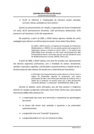 GOVERNO DO ESTADO DE SÃO PAULO
                                  SECRETARIA DA EDUCAÇÃO

           51,2% se referiram à “inadequação da estrutura escolar (seriação,
           currículo, reforço, avaliação) ao novo sistema”.

       Quanto ao posicionamento em relação à organização do Ensino Fundamental
em ciclos, 92,7% permaneceram favoráveis; 1,0% permaneceu desfavorável; 4,2%
passaram a ser favoráveis e 2,1% não responderam.

       Na sequência, a partir de 2003, a SEESP adotou algumas medidas de cunho
pedagógico para oferecer um efetivo apoio às escolas. Como relata Telma Weisz,

                         Em 2003 a SEESP assumiu o Programa de Formação de Professores
                         Alfabetizadores, o PROFA. Em sua versão paulista este programa foi
                         rebatizado e passou a chamar-se Letra e Vida [...]. Em quatro anos
                         (2003-2006) foram formados em São Paulo aproximadamente 900
                         Coordenadores Gerais e de Grupos que por sua vez atenderam cerca
                         de 38.000 professores cursistas. (WEISZ, 2010, p.21)

       A partir de 2006, a SEESP realizou uma série de reuniões com representantes
dos diversos segmentos profissionais, com a finalidade de coletar, diretamente,
opiniões, impressões, sugestões, reivindicações e questionamentos a respeito do dia a
dia das escolas da rede estadual. De acordo com o relato feito por Vasconcelos,

                         A afirmação mais frequentemente ouvida referia-se à forma como o
                         regime foi implantado, segundo os professores, com pouca
                         participação da rede e sem tempo para absorção da mudança. Ora, é
                         sabido que o professor só assume como sua, a ideia previamente
                         conhecida, debatida, “re-elaborada”. (VASCONCELOS, 2008, p. 82).

       Durante os debates, várias afirmações, que até hoje povoam o imaginário
docente em relação à progressão continuada, foram feitas. Dentre elas, como aponta
Vasconcelos (2008, p.82), destacam-se:

           a implantação dos ciclos teria diminuído a importância da aprendizagem
           dos alunos;

           os alunos não seriam mais avaliados e passariam a ser promovidos
           automaticamente;

           a progressão seria uma “invenção” do governo;

           a progressão poderia vir a ser um incentivo às faltas;



                                                                               Página 8 de 22
 