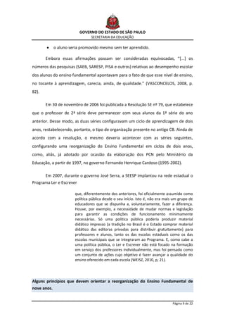 GOVERNO DO ESTADO DE SÃO PAULO
                                SECRETARIA DA EDUCAÇÃO

             o aluno seria promovido mesmo sem ter aprendido.

       Embora essas afirmações possam ser consideradas equivocadas, “[...] os
números das pesquisas (SAEB, SARESP, PISA e outros) relativas ao desempenho escolar
dos alunos do ensino fundamental apontavam para o fato de que esse nível de ensino,
no tocante à aprendizagem, carecia, ainda, de qualidade.” (VASCONCELOS, 2008, p.
82).

       Em 30 de novembro de 2006 foi publicada a Resolução SE nº 79, que estabelece
que o professor de 2ª série deve permanecer com seus alunos da 1ª série do ano
anterior. Desse modo, as duas séries configuravam um ciclo de aprendizagem de dois
anos, restabelecendo, portanto, o tipo de organização presente no antigo CB. Ainda de
acordo com a resolução, o mesmo deveria acontecer com as séries seguintes,
configurando uma reorganização do Ensino Fundamental em ciclos de dois anos,
como, aliás, já adotado por ocasião da elaboração dos PCN pelo Ministério da
Educação, a partir de 1997, no governo Fernando Henrique Cardoso (1995-2002).

       Em 2007, durante o governo José Serra, a SEESP implantou na rede estadual o
Programa Ler e Escrever

                       que, diferentemente dos anteriores, foi oficialmente assumido como
                       política pública desde o seu início. Isto é, não era mais um grupo de
                       educadores que se dispunha a, voluntariamente, fazer a diferença.
                       Houve, por exemplo, a necessidade de mudar normas e legislação
                       para garantir as condições de funcionamento minimamente
                       necessárias. Só uma política pública poderia produzir material
                       didático impresso (a tradição no Brasil é o Estado comprar material
                       didático das editoras privadas para distribuir gratuitamente) para
                       professores e alunos, tanto os das escolas estaduais como os das
                       escolas municipais que se integraram ao Programa. E, como cabe a
                       uma política pública, o Ler e Escrever não está focado na formação
                       em serviço dos professores individualmente, mas foi pensado como
                       um conjunto de ações cujo objetivo é fazer avançar a qualidade do
                       ensino oferecido em cada escola (WEISZ, 2010, p, 21).




Alguns princípios que devem orientar a reorganização do Ensino Fundamental de
nove anos.


                                                                                Página 9 de 22
 
