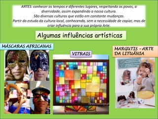 ARTES: conhecer os tempos e diferentes lugares, respeitando os povos, a diversidade, assim expandindo a nossa cultura. São diversas culturas que estão em constante mudanças.Partir do estudo da cultura local, conhecendo, sem a necessidade de copiar, mas de criar influência para a sua própria Arte.Algumas influências artísticasMÁSCARAS AFRICANASMARGUTIS – ARTE DA LITUÂNIAVITRAIS