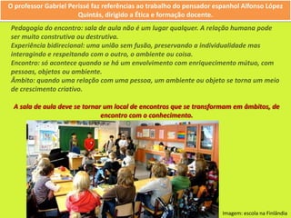 O professor Gabriel Perissé faz referências ao trabalho do pensador espanhol Alfonso López Quintás, dirigido a Ética e formação docente.Pedagogia do encontro: sala de aula não é um lugar qualquer. A relação humana pode ser muito construtiva ou destrutiva.Experiência bidirecional: uma união sem fusão, preservando a individualidade mas interagindo e respeitando com o outro, o ambiente ou coisa.Encontro: só acontece quando se há um envolvimento com enriquecimento mútuo, com pessoas, objetos ou ambiente.Âmbito: quando uma relação com uma pessoa, um ambiente ou objeto se torna um meio de crescimento criativo.A sala de aula deve se tornar um local de encontros que se transformam em âmbitos, de encontro com o conhecimento.Imagem: escola na Finlândia