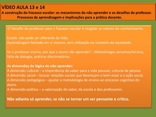 VÍDEO AULA 13 e 14A construção do fracasso escolar: os mecanismos do não aprender e os desafios do professor.	Processos de aprendizagem e implicações para a prática docente.1º Desafio do professor para o fracasso escolar é resgatar os valores do conhecimento.Escola  não pode ser diferente da Vida.Aprendizagem fechada em si mesmo, sem utilização no contexto da sociedade.Se o professor ensina, por que o aluno não aprende? – Metodologia cansativa/técnica, falta de dialogia, práticas discrimatórias.As dimensões da lógica do não aprender:A dimensão cultural – a importância do saber para a vida pessoal, cultural da pessoa.A dimensão social – buscar relações sociais que favoreçam o bem estar e a ação social.A dimensão pedagógica – ajustar a metodologia de ensino ao processo cognitivo do aluno.A dimensão política – a valorização do saber, da escola e dos professores.Não adianta só aprender, se não se tornar um ser pensante e crítico.