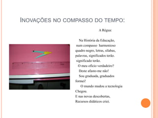 Inovações no compasso do tempo:A Régua:    Na História da Educação, num compasso  harmoniosoquadro negro, letras, sílabas,palavras, significados terão. significado terão.   O meu ofício verdadeiro?    Deste afasto-me não!    Sou graduada, graduadosformei!      O mundo mudou a tecnologiaChegou.E nas novas descobertas, Recursos didáticos criei.
