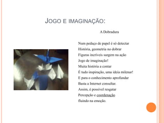 Jogo e imaginação:A DobraduraNum pedaço de papel é só detectarHistória, geometria no dobrarFiguras incríveis surgem na açãoJogo de imaginação!Muita história a contarÉ tudo inspiração, uma ideia milenar!E para o conhecimento aprofundarBasta a Internet consultar.Assim, é possível resgatarPercepção e coordenaçãofluindo na emoção.