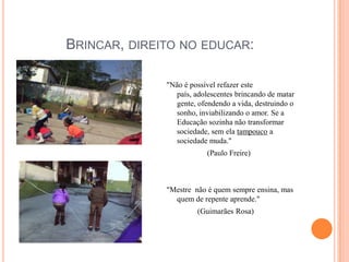 Brincar, direito no educar: "Não é possível refazer este país, adolescentes brincando de matar gente, ofendendo a vida, destruindo o sonho, inviabilizando o amor. Se a Educação sozinha não transformar sociedade, sem ela tampouco a sociedade muda."                     (Paulo Freire)"Mestre  não é quem sempre ensina, mas quem de repente aprende."                (Guimarães Rosa)
