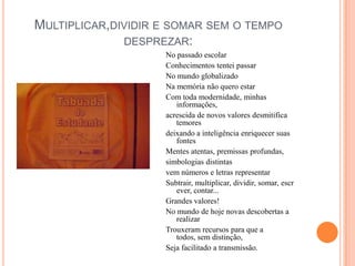 Multiplicar,dividir e somar sem o tempo desprezar:No passado escolarConhecimentos tentei passarNo mundo globalizadoNa memória não quero estarCom toda modernidade, minhas informações,acrescida de novos valores desmitifica temoresdeixando a inteligência enriquecer suas fontesMentes atentas, premissas profundas,simbologias distintasvem números e letras representar Subtrair, multiplicar, dividir, somar, escrever, contar...Grandes valores!No mundo de hoje novas descobertas a realizarTrouxeram recursos para que a todos, sem distinção,Seja facilitado a transmissão.