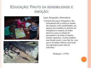 Educação: Fruto da sensibilidade e emoção:Jogos, Brinquedos e Brincadeiras"A função dos jogos, brinquedos e das brincadeiras não se limita ao mundo das emoções e das sensibilidades, ela aparece ativa também no domínio da inteligência e coopera, em linhas decisivas, para a evolução do pensamento e de todas as funções mentais superiores. Assume também uma função social, e esse fato faz  com que as atividades lúdicas extravasem sua importância para além do indivíduo.“ Rodrigues - (1976) 