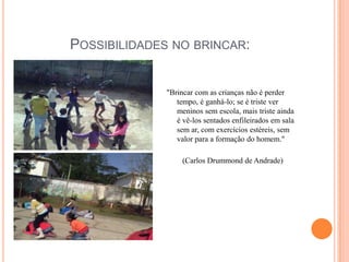 Possibilidades no brincar:"Brincar com as crianças não é perder tempo, é ganhá-lo; se é triste ver meninos sem escola, mais triste ainda é vê-los sentados enfileirados em sala sem ar, com exercícios estéreis, sem valor para a formação do homem."(Carlos Drummond de Andrade)