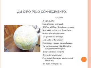 Um giro pelo conhecimento:O GloboA Terra a girarNum contorno sem igual,Bilhões, trilhões... de valores a retratarNem todos podem pela Terra viajarou seus mistério desvendarEis que a minha presençaEste sonho se faz sonhar:Continentes e mares, nacionalidades,Em sua intensidade é fácil localizar. descobertas tecnológicas Uma visão mais completaDo mundo tem para darCom tanta informação, não deixem de lançar mãodos meus poderes no ar.