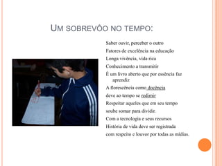 Um sobrevôo no tempo:Saber ouvir, perceber o outroFatores de excelência na educaçãoLonga vivência, vida ricaConhecimento a transmitirÉ um livro aberto que por essência faz aprendizA florescência como docênciadeve ao tempo se redimirRespeitar aqueles que em seu tempo soube somar para dividir.Com a tecnologia e seus recursosHistória de vida deve ser registradacom respeito e louvor por todas as mídias.
