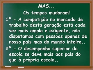 MAS...
       Os tempos mudaram!
1º - A competição no mercado de
 trabalho desta geração está cada
 vez mais ampla e exigente, não
 disputamos com pessoas apenas de
 nosso país mas do mundo inteiro..
2º - O desempenho superior da
 escola se deve mais aos pais do
 que à própria escola..
 