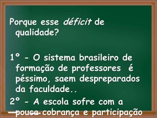 Porque esse déficit de
 qualidade?

1º - O sistema brasileiro de
 formação de professores é
 péssimo, saem despreparados
 da faculdade..
2º - A escola sofre com a
 pouca cobrança e participação
 