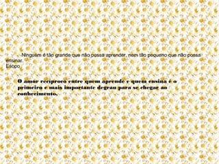 Ninguém é tão grande que não possa aprender, nem tão pequeno que não possa
ensinar.
Esopo


    O amor recíproco entre quem aprende e quem ensina é o
    primeiro e mais importante degrau para se chegar ao
    conhecimento.
 