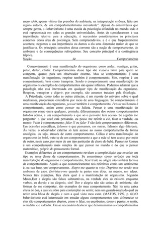 mero robô, apenas vítima das pressões do ambiente, na interpretação errônea, feita por
alguns autores, de um comportamentalismo inexistente”. Apesar da controvérsia que
sempre gerou, o Behaviorismo é uma escola da psicologia difundida no mundo todo e
está representada em todas as grandes universidades. Antes de considerarmos a sua
importância relativa para a educação, é necessário considerarmos os principais
conceitos dessa área da psicologia. Sem compreendê-los, e é o que frequentemente
acontece, negamos a sua importância ou damos a ela uma dimensão maior do que se
justificaria. Os principais conceitos dessa corrente são a noção de comportamento, de
ambiente e de consequências reforçadoras. Seu conceito principal é a contingência
tríplice.
Noção                                  de                              Comportamento

    Comportamento é uma manifestação do organismo, como andar, mastigar, gritar,
pular, deitar, chutar. Comportamentos desse tipo são visíveis tanto para quem se
comporta, quanto para um observador externo. Mas se comportamento é uma
manifestação do organismo, respirar também é comportamento. Sim, respirar é um
comportamento, bem como transpirar. Sendo o comportamento uma manifestação do
organismo os exemplos de comportamentos são quase infinitos. Podemos adiantar que a
psicologia não está interessada em qualquer tipo de manifestação do organismo.
Respirar, transpirar e digerir, por exemplo, são assuntos tratados pela fisiologia.
  A Psicologia, como todas as outras ciências, é um recorte do universo sobre o qual
meditamos, procurando entendê-lo por meio de uma linguagem. Se comportamento é
uma manifestação do organismo, pensar também é comportamento. Pensar no Romeu é
comportamento, assim como pensar na Julieta. Pensar é uma manifestação do
organismo como outra qualquer, contudo, diferentemente dos outros comportamentos
listados acima, é um comportamento a que só o pensante tem acesso. Se alguém me
perguntar: o que você está pensando, eu posso me referir a ele, falar a verdade, ou
mentir. Falar é comportamento; falar X ou falar Y são dois comportamentos diferentes.
Em ocasiões específicas, falamos o que pensamos, em outras, falamos algo diferente.
Às vezes, o observador externo só tem acesso ao nosso comportamento de forma
analógica, ou seja, através de outro comportamento. Cólica é uma manifestação do
organismo do bebê, trata-se de um comportamento a que a mãe só tem acesso por meio
de outro, neste caso, por meio de um tipo particular de choro do bebê. Pensar no Romeu
é um comportamento mais simples do que pensar no mundo e do que o pensar
matemático, próprio do pensamento formal.
  Exemplos diferentes de um comportamento revelam a complexidade que envolve um
tipo ou uma classe de comportamentos. Se assumirmos como verdade que toda
manifestação do organismo é comportamento, ficar triste ou alegre são também formas
de comportamento. Aquilo a que costumeiramente nos referimos como um sentimento
é, na sua base, um comportamento. Alegro-me quanto te vejo. Deprimo-me vendo esse
ambiente de caos. Entristece-me quando tu partes sem dizer, ao menos, um adeus.
Nesses três exemplos, fica clara qual é a manifestação do organismo. Segundo
Matos,Dor e alegria são falsos substantivos, na verdade eles só existem enquanto
verbos, eu doreio e eu alegreio, sim! Dor e alegria não são coisas do ambiente, são
formas de me comportar, são exemplos do meu comportamento. Não há uma caixa
cheia de dor, a qual eu abro para contemplar ou sentir; nem um guarda-roupa do qual eu
retire uma blusa de alegria e com a qual visto meu estar. (MATOS, 1997, p. 64).O
behaviorismo está interessado em estudar alguns comportamentos sem diferenciar se
eles são comportamentos abertos, como o falar, ou encobertos, como o pensar, o sentir,
o meditar e o calcular. Faz-se necessário destacar que denominamos os comportamentos
 