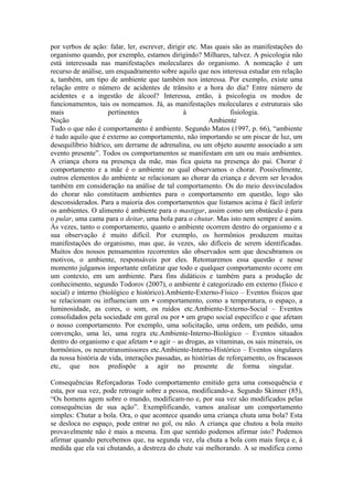 por verbos de ação: falar, ler, escrever, dirigir etc. Mas quais são as manifestações do
organismo quando, por exemplo, estamos dirigindo? Milhares, talvez. A psicologia não
está interessada nas manifestações moleculares do organismo. A nomeação é um
recurso de análise, um enquadramento sobre aquilo que nos interessa estudar em relação
a, também, um tipo de ambiente que também nos interessa. Por exemplo, existe uma
relação entre o número de acidentes de trânsito e a hora do dia? Entre número de
acidentes e a ingestão de álcool? Interessa, então, à psicologia os modos de
funcionamentos, tais os nomeamos. Já, as manifestações moleculares e estruturais são
mais                 pertinentes                à                fisiologia.
Noção                          de                        Ambiente
Tudo o que não é comportamento é ambiente. Segundo Matos (1997, p. 66), “ambiente
é tudo aquilo que é externo ao comportamento, não importando se um piscar de luz, um
desequilíbrio hídrico, um derrame de adrenalina, ou um objeto ausente associado a um
evento presente”. Todos os comportamentos se manifestam em um ou mais ambientes.
A criança chora na presença da mãe, mas fica quieta na presença do pai. Chorar é
comportamento e a mãe é o ambiente no qual observamos o chorar. Possivelmente,
outros elementos do ambiente se relacionam ao chorar da criança e devem ser levados
também em consideração na análise de tal comportamento. Os do meio desvinculados
do chorar não constituem ambientes para o comportamento em questão, logo são
desconsiderados. Para a maioria dos comportamentos que listamos acima é fácil inferir
os ambientes. O alimento é ambiente para o mastigar, assim como um obstáculo é para
o pular, uma cama para o deitar, uma bola para o chutar. Mas isto nem sempre é assim.
Às vezes, tanto o comportamento, quanto o ambiente ocorrem dentro do organismo e a
sua observação é muito difícil. Por exemplo, os hormônios produzem muitas
manifestações do organismo, mas que, às vezes, são difíceis de serem identificadas.
Muitos dos nossos pensamentos recorrentes são observados sem que descubramos os
motivos, o ambiente, responsáveis por eles. Retomaremos essa questão e nesse
momento julgamos importante enfatizar que todo e qualquer comportamento ocorre em
um contexto, em um ambiente. Para fins didáticos e também para a produção de
conhecimento, segundo Todorov (2007), o ambiente é categorizado em externo (físico e
social) e interno (biológico e histórico).Ambiente-Externo-Físico – Eventos físicos que
se relacionam ou influenciam um • comportamento, como a temperatura, o espaço, a
luminosidade, as cores, o som, os ruídos etc.Ambiente-Externo-Social – Eventos
consolidados pela sociedade em geral ou por • um grupo social específico e que afetam
o nosso comportamento. Por exemplo, uma solicitação, uma ordem, um pedido, uma
convenção, uma lei, uma regra etc.Ambiente-Interno-Biológico – Eventos situados
dentro do organismo e que afetam • o agir – as drogas, as vitaminas, os sais minerais, os
hormônios, os neurotransmissores etc.Ambiente-Interno-Histórico – Eventos singulares
da nossa história de vida, interações passadas, as histórias de reforçamento, os fracassos
etc, que nos predispõe a agir no presente de forma singular.

Consequências Reforçadoras Todo comportamento emitido gera uma consequência e
esta, por sua vez, pode retroagir sobre a pessoa, modificando-a. Segundo Skinner (85),
“Os homens agem sobre o mundo, modificam-no e, por sua vez são modificados pelas
consequências de sua ação”. Exemplificando, vamos analisar um comportamento
simples: Chutar a bola. Ora, o que acontece quando uma criança chuta uma bola? Esta
se desloca no espaço, pode entrar no gol, ou não. A criança que chutou a bola muito
provavelmente não é mais a mesma. Em que sentido podemos afirmar isto? Podemos
afirmar quando percebemos que, na segunda vez, ela chuta a bola com mais força e, à
medida que ela vai chutando, a destreza do chute vai melhorando. A se modifica como
 