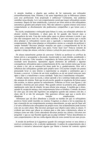 A atenção imediata a alguém que acabou de ler representa um reforçador
extraordinariamente forte. Portanto, é de suma importância que as bibliotecas contem
com esse profissional. Esta proposição é ambiciosa? Certamente, mas podemos
caminhar nessa direção. Ler é um comportamento social que requer reforçadores sociais
constantes. Depois de bem estabelecido, é possível um leitor nutrir-se dos reforçadores
automáticos gerados pelo próprio texto. Mas não sabemos o quanto extenso seria nosso
comportamento se absolutamente não pudéssemos compartilhar o que lemos com o
outro.
  Na escola, notadamente o reforçador para leitura é a nota, um reforçador arbitrário de
alcance restrito. Geralmente, o aluno para de ler quando não houver mais a
consequência da nota. Uma das razões pelas quais os alunos retornam à escola é que
eles não conseguem mais ler, nem estudar sozinhos. É por esse motivo que a escola
deve planejar os reforçadores sociais para a aquisição e manutenção desse tipo de
comportamento. Mas como planejar os reforçadores sociais se a atenção do professor é
sempre limitada? Devemos planejar situações nas quais o comportamento de ler do
aluno seria compartilhado pelos seus pares. Como fazer isso? Trata-se somente de
agendar o tempo dos alunos, solicitar a leitura e colocá-los para conversar sobre a obra.

   Os alunos naturalmente gostam de conversar. Caberia ao professor se certificar da
leitura prévia e acompanhar a discussão, incentivando os mais tímidos, ponderando o
ritmo da conversa. Cabe ressaltar a importância da leitura prévia, porque sem ela o
resultado seria desastroso. Apontamos alguns elementos do ambiente e algumas
consequências reforçadoras para o comportamento de ler, mas existem outras que levam
os alunos a ler; são as ameaças.Um aluno pode ler e, gradativamente, ficar sob a
influência dos reforçadores gerados pelo próprio texto. Um escritor compõe um poema
procurando levar os seus leitores a experimentar as emoções e sentimentos que o
levaram a escrever. A leitura de um texto acadêmico ou de um jornal torna-nos mais
aptos a lidar e a transformar a nossa realidade. Tudo isso é naturalmente reforçador.
  Contudo, muitas vezes na escola, o aluno aprende a ler e continua lendo para escapar
das ameaças do sistema. Note que na pré-escola, quando as exigências da leitura quase
não existem, os alunos querem ler naturalmente. Folheiam os livros com figuras e vão
contando a histórias por puro prazer. Mas quando entram na primeira série, aprendem
rapidamente outro tipo de relação: ler para afastar uma ameaça. À medida que o aluno,
quando lê, escapa da ameaça, esse comportamento leitor se fortalece. Contudo, devemos
ter claro que, tal como não ingerimos um analgésico quando não estamos com dor, o
aluno não lê se não for ameaçado. Não queremos afirmar aqui que a escola deve
abandonar                a              coerção               simplesmente.
   Afirmamos que ela deve abandonar a coerção na medida em que os reforçadores
positivos forem sendo inseridos no sistema. Coagimos os alunos a ler na esperança de
que a transição do seu comportamento aconteça naturalmente, ou seja, que ele fique sob
e só sob a influência dos reforçadores do próprio texto. Isto acidentalmente pode ocorrer
com um ou outro aluno. Mas devemos perseguir esse objetivo para todos os alunos. É
evidente que temos que educar as crianças para a vida, para a democracia, educar as
crianças como um todo. Como educadores devemos pensar nos valores e devemos nos
perguntar: o que eu vejo fazendo aquele que eu julgo solidário? Talvez descubramos os
seus comportamentos e daí nos venha alguma ideia de como ensiná-los aos mais jovens.

  A missão do professor já é gigantesca quando ele consegue ensinar os seus alunos a
escrever corretamente, a ler, a calcular rapidamente. A análise do comportamento não é
contrária à iniciativa educacional alguma que liberte o homem do controle espúrio
 