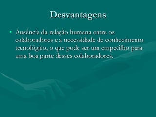 Desvantagens Ausência da relação humana entre os colaboradores e a necessidade de conhecimento tecnológico, o que pode ser um empecilho para uma boa parte desses colaboradores.  