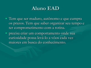 Aluno EAD Tem que ser maduro, autônomo e que cumpra os prazos. Tem que saber organizar seu tempo e ter comprometimento com a rotina. precisa criar um comportamento onde sua curiosidade possa levá-lo a vôos cada vez maiores em busca do conhecimento. 