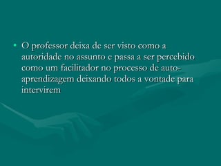O professor deixa de ser visto como a autoridade no assunto e passa a ser percebido como um facilitador no processo de auto-aprendizagem deixando todos a vontade para intervirem  