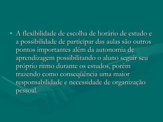 A flexibilidade de escolha de horário de estudo e a possibilidade de participar das aulas são outros pontos importantes além da autonomia de aprendizagem possibilitando o aluno seguir seu próprio ritmo durante os estudos, porém trazendo como conseqüência uma maior responsabilidade e necessidade de organização pessoal. 