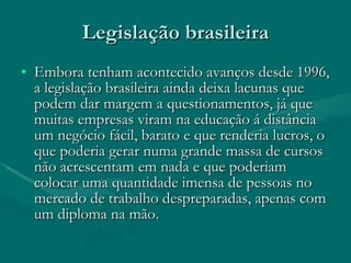 Legislação brasileira Embora tenham acontecido avanços desde 1996, a legislação brasileira ainda deixa lacunas que podem dar margem a questionamentos, já que muitas empresas viram na educação á distância um negócio fácil, barato e que renderia lucros, o que poderia gerar numa grande massa de cursos não acrescentam em nada e que poderiam colocar uma quantidade imensa de pessoas no mercado de trabalho despreparadas, apenas com um diploma na mão. 