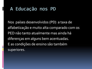 A Educação nos PD
Nos países desenvolvidos (PD) a taxa de
alfabetização e muito alta comparado com os
PED não tanto atualmente mas ainda há
diferenças em alguns bem acentuadas.
E as condições de ensino são também
superiores.
 