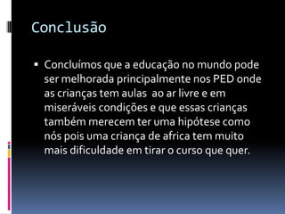 Conclusão
 Concluímos que a educação no mundo pode
ser melhorada principalmente nos PED onde
as crianças tem aulas ao ar livre e em
miseráveis condições e que essas crianças
também merecem ter uma hipótese como
nós pois uma criança de africa tem muito
mais dificuldade em tirar o curso que quer.
 