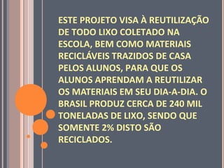 ESTE PROJETO VISA À REUTILIZAÇÃO
DE TODO LIXO COLETADO NA
ESCOLA, BEM COMO MATERIAIS
RECICLÁVEIS TRAZIDOS DE CASA
PELOS ALUNOS, PARA QUE OS
ALUNOS APRENDAM A REUTILIZAR
OS MATERIAIS EM SEU DIA-A-DIA. O
BRASIL PRODUZ CERCA DE 240 MIL
TONELADAS DE LIXO, SENDO QUE
SOMENTE 2% DISTO SÃO
RECICLADOS.
 