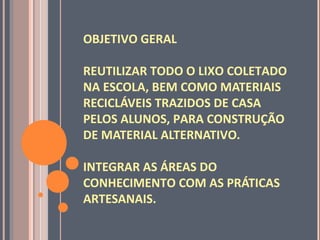 OBJETIVO GERAL
REUTILIZAR TODO O LIXO COLETADO
NA ESCOLA, BEM COMO MATERIAIS
RECICLÁVEIS TRAZIDOS DE CASA
PELOS ALUNOS, PARA CONSTRUÇÃO
DE MATERIAL ALTERNATIVO.
INTEGRAR AS ÁREAS DO
CONHECIMENTO COM AS PRÁTICAS
ARTESANAIS.
 