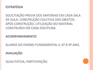 ESTRATÉGIA
 
SOLICITAÇÃO PREVIA DOS MATERIAIS EM CADA SALA 
DE AULA, CONSTRUÇÃO COLETIVA DOS OBJETOS.
APÓS CONSTRUÇÃO, UTILIZAÇÃO DO MATERIAL 
CONSTRUÍDO EM CADA DISCIPLINA.
 
ACOMPANHAMENTO
 
ALUNOS DO ENSINO FUNDAMENTAL II, 6º À 9º ANO.
AVALIAÇÃO
 
QUALITATIVA, PARTICIPAÇÃO.
 