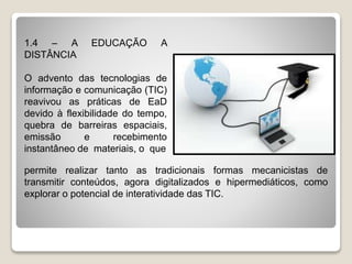 1.4 – A EDUCAÇÃO A
DISTÂNCIA
O advento das tecnologias de
informação e comunicação (TIC)
reavivou as práticas de EaD
devido à flexibilidade do tempo,
quebra de barreiras espaciais,
emissão e recebimento
instantâneo de materiais, o que
permite realizar tanto as tradicionais formas mecanicistas de
transmitir conteúdos, agora digitalizados e hipermediáticos, como
explorar o potencial de interatividade das TIC.
 