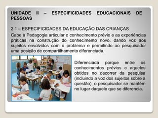 UNIDADE II – ESPECIFICIDADES EDUCACIONAIS DE
PESSOAS
2.1 – ESPECIFICIDADES DA EDUCAÇÃO DAS CRIANÇAS
Cabe à Pedagogia articular o conhecimento prévio e as experiências
práticas na construção do conhecimento novo, dando voz aos
sujeitos envolvidos com o problema e permitindo ao pesquisador
uma posição de compartilhamento diferenciada.
Diferenciada porque entre os
conhecimentos prévios e aqueles
obtidos no decorrer da pesquisa
(incluindo a voz dos sujeitos sobre a
questão), o pesquisador se mantém
no lugar daquele que se diferencia.
 
