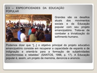 2.3 – ESPECIFICIDADES DA EDUCAÇÃO
POPULAR
Grandes são os desafios
atuais dos movimentos
sociais e da Educação
popular com seu projeto
emancipatório. Trata-se de
combater a trivialização do
sofrimento humano.
Podemos dizer que “[...] o objetivo principal do projeto educativo
emancipatório consiste em recuperar a capacidade de espanto e de
indignação e orientá-la para a formação de subjetividades
inconformistas e rebeldes” (SANTOS, 1996, p. 17). A Educação
popular é, assim, um projeto de memória, denúncia e anúncio.
 