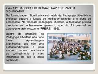 2.4 – A PEDAGOGIA LIBERTÁRIA E A APRENDIZAGEM
SIGNFICATIVA
Na Aprendizagem Significativa sob tutela da Pedagogia Libertária o
professor adquire a função de mediador/facilitador e o aluno de
aprendente. Na proposta pedagógica libertária, o facilitador precisa
direcionar ao conhecimento apenas o que não foi possível ao
aprendente fazê-lo sozinho (FREIRE, 1996).
Dentro do propósito da
Pedagogia Libertária não pode
haver Aprendizagem
Significativa que não seja
autoaprendizagem e para
ambas o impulso pela busca
do conhecimento é mais
importante do que a coisa
conhecida.
 