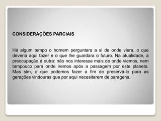 CONSIDERAÇÕES PARCIAIS
Há algum tempo o homem perguntara a si de onde viera, o que
deveria aqui fazer e o que lhe guardara o futuro. Na atualidade, a
preocupação é outra: não nos interessa mais de onde viemos, nem
tampouco para onde iremos após a passagem por este planeta.
Mas sim, o que podemos fazer a fim de preservá-lo para as
gerações vindouras que por aqui necesitarem de paragens.
 