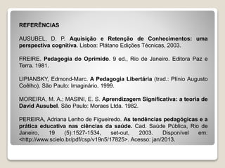 REFERÊNCIAS
AUSUBEL, D. P. Aquisição e Retenção de Conhecimentos: uma
perspectiva cognitiva. Lisboa: Plátano Edições Técnicas, 2003.
FREIRE. Pedagogia do Oprimido. 9 ed., Rio de Janeiro. Editora Paz e
Terra. 1981.
LIPIANSKY, Edmond-Marc. A Pedagogia Libertária (trad.: Plínio Augusto
Coêlho). São Paulo: Imaginário, 1999.
MOREIRA, M. A.; MASINI, E. S. Aprendizagem Significativa: a teoria de
David Ausubel. São Paulo: Moraes Ltda. 1982.
PEREIRA, Adriana Lenho de Figueiredo. As tendências pedagógicas e a
prática educativa nas ciências da saúde. Cad. Saúde Pública, Rio de
Janeiro, 19 (5):1527-1534, set-out, 2003. Disponível em:
<http://www.scielo.br/pdf/csp/v19n5/17825>. Acesso: jan/2013.
 