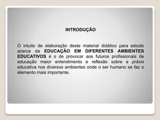 INTRODUÇÃO
O intuito de elaboração deste material didático para estudo
acerca da EDUCAÇÃO EM DIFERENTES AMBIENTES
EDUCATIVOS é o de provocar aos futuros profissionais de
educação maior entendimento e reflexão sobre a práxis
educativa nos diversos ambientes onde o ser humano se faz o
elemento mais importante.
 