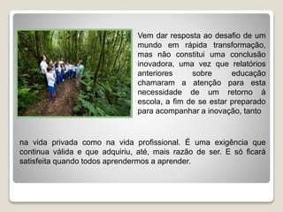 Vem dar resposta ao desafio de um
mundo em rápida transformação,
mas não constitui uma conclusão
inovadora, uma vez que relatórios
anteriores sobre educação
chamaram a atenção para esta
necessidade de um retorno à
escola, a fim de se estar preparado
para acompanhar a inovação, tanto
na vida privada como na vida profissional. É uma exigência que
continua válida e que adquiriu, até, mais razão de ser. E só ficará
satisfeita quando todos aprendermos a aprender.
 