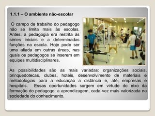 1.1.1 – O ambiente não-escolar
As possibilidades são as mais variadas: organizações sociais,
brinquedotecas, clubes, hotéis, desenvolvimento de materiais e
metodologias para a educação a distância e, até, empresas e
hospitais. Essas oportunidades surgem em virtude do eixo da
formação do pedagogo: a aprendizagem, cada vez mais valorizada na
sociedade do conhecimento.
O campo de trabalho do pedagogo
não se limita mais às escolas.
Antes, a pedagogia era restrita às
séries iniciais e a determinadas
funções na escola. Hoje pode ser
uma aliada em outras áreas, nas
quais os pedagogos se inserem em
equipes multidisciplinares.
 