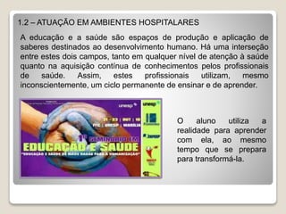 1.2 – ATUAÇÃO EM AMBIENTES HOSPITALARES
A educação e a saúde são espaços de produção e aplicação de
saberes destinados ao desenvolvimento humano. Há uma interseção
entre estes dois campos, tanto em qualquer nível de atenção à saúde
quanto na aquisição contínua de conhecimentos pelos profissionais
de saúde. Assim, estes profissionais utilizam, mesmo
inconscientemente, um ciclo permanente de ensinar e de aprender.
O aluno utiliza a
realidade para aprender
com ela, ao mesmo
tempo que se prepara
para transformá-la.
 