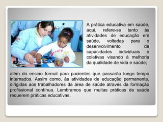 A prática educativa em saúde,
aqui, refere-se tanto às
atividades de educação em
saúde, voltadas para o
desenvolvimento de
capacidades individuais e
coletivas visando à melhoria
da qualidade de vida e saúde;
além do ensino formal para pacientes que passarão longo tempo
internados. Assim como, às atividades de educação permanente,
dirigidas aos trabalhadores da área de saúde através da formação
profissional contínua. Lembramos que muitas práticas de saúde
requerem práticas educativas.
 