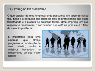 1.3 – ATUAÇÃO EM EMPRESAS
O que esperar de uma empresa onde passamos um terço de nosso
dia? Essa é a pergunta que todos os dias os profissionais que estão
trabalhando e a procura de emprego fazem. Uma empresa tem que
respeitar o profissional, o ser humano que está ali, pois ele é o fator
de maior importância.
É importante para uma
empresa que almeje
progresso, a construção de
uma missão, visão e
objetivos baseados no
crescimento do seu maior
capital.
 
